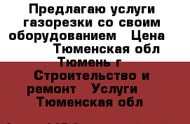 Предлагаю услуги газорезки со своим оборудованием › Цена ­ 2 000 - Тюменская обл., Тюмень г. Строительство и ремонт » Услуги   . Тюменская обл.